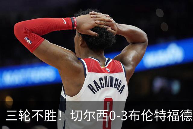 三轮不胜！切尔西0-3布伦特福德先赛掉第七 蓝军连续21场联赛丢球